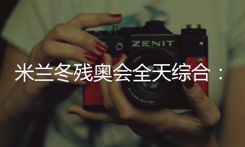 米兰冬残奥会全天综合：经常奏响的国歌 超出期待的收获