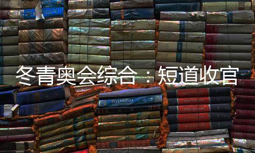 冬青奥会综合：短道收官 中国小将团结夺金