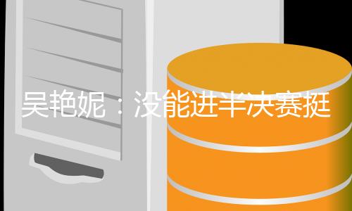 吴艳妮:没能进半决赛挺遗憾,希望明年有更大突破