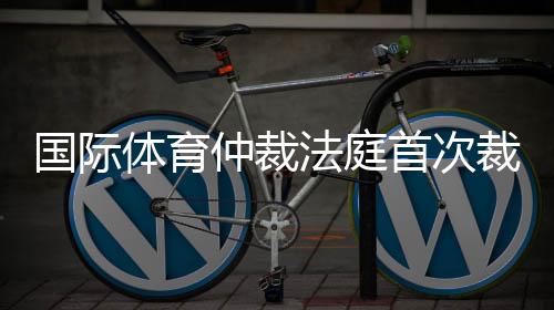 国际体育仲裁法庭首次裁定：禁止俄运动员参加国际赛事属歧视行为