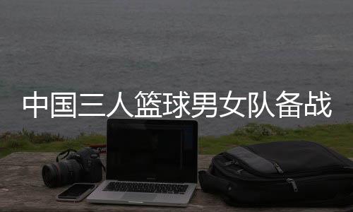 中国三人篮球男女队备战奥运 张宁:学会摆脱依赖