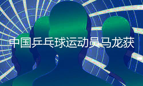 中国乒乓球运动员马龙获得国际奥协杰出运动生涯奖