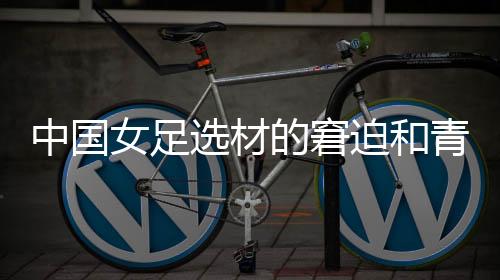 中国女足选材的窘迫和青训体系的缺失,更值得关注与探究