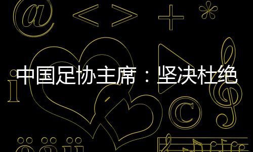 中国足协主席:坚决杜绝假球、默契球、断子绝孙脚
