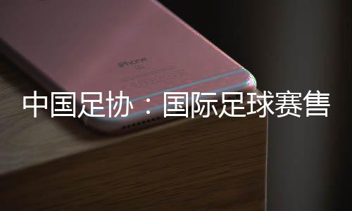 中国足协:国际足球赛售票前应明确违约处理方案