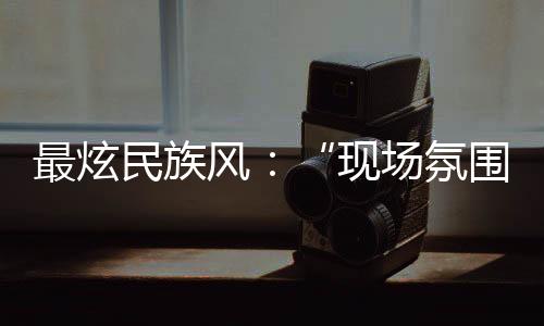 最炫民族风：“现场氛围特别感染我，情不自禁想融入其中”