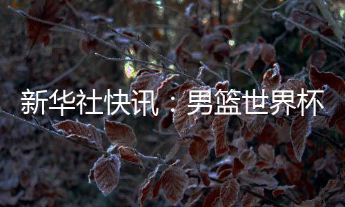 新华社快讯：男篮世界杯预选赛中国队击败中国台北队