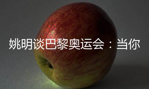 姚明谈巴黎奥运会：当你足够在乎时，压力会变成动力