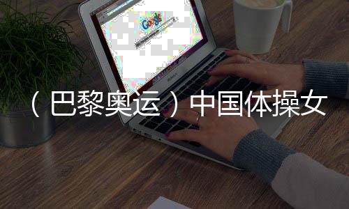 （巴黎奥运）中国体操女团“稳”字当头 周雅琴位列平衡木榜首