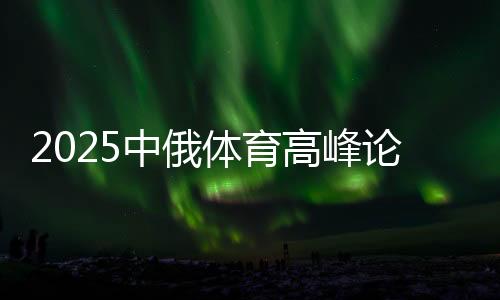 2025中俄体育高峰论坛暨中俄体育院校联盟年会在京举办